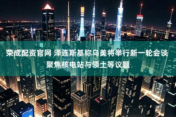 荣成配资官网 泽连斯基称乌美将举行新一轮会谈 聚焦核电站与领土等议题