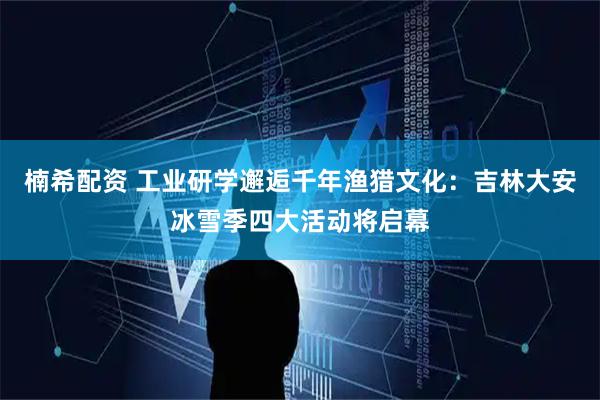 楠希配资 工业研学邂逅千年渔猎文化：吉林大安冰雪季四大活动将启幕