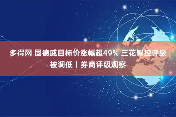 多得网 固德威目标价涨幅超49% 三花智控评级被调低丨券商评级观察