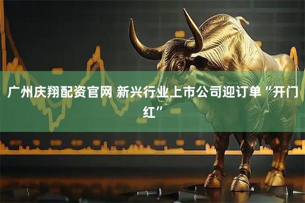 广州庆翔配资官网 新兴行业上市公司迎订单“开门红”