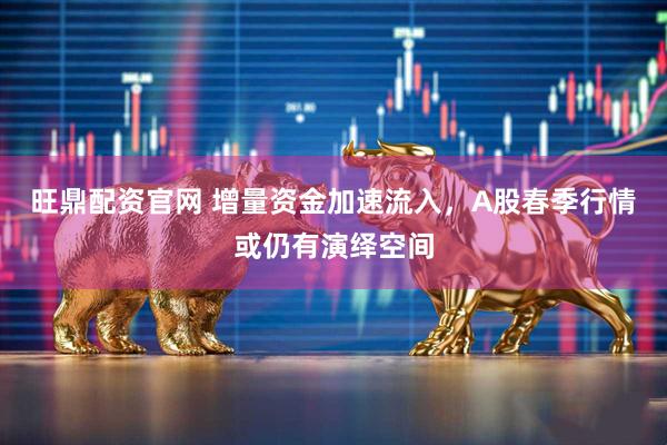 旺鼎配资官网 增量资金加速流入，A股春季行情或仍有演绎空间