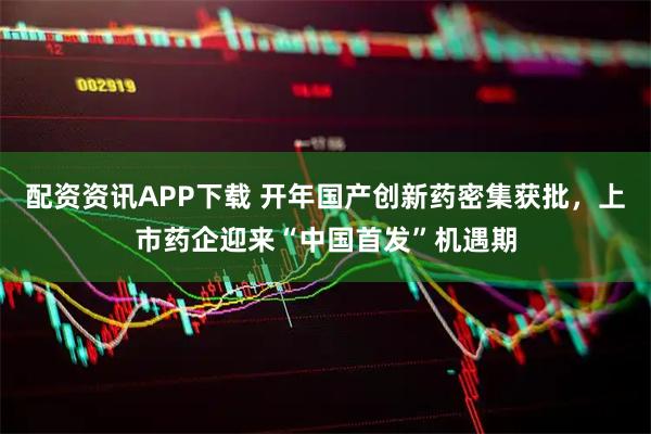 配资资讯APP下载 开年国产创新药密集获批，上市药企迎来“中国首发”机遇期