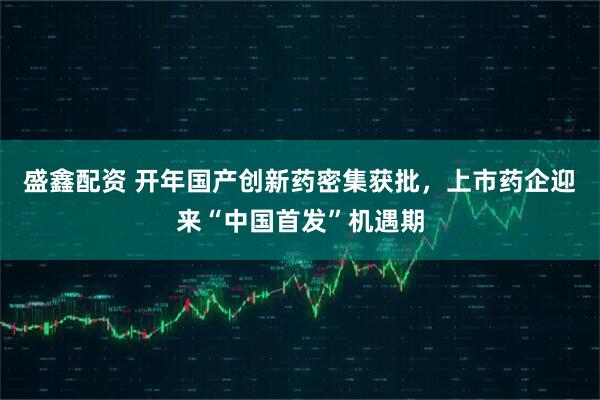 盛鑫配资 开年国产创新药密集获批，上市药企迎来“中国首发”机遇期
