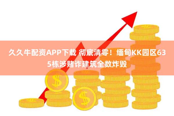 久久牛配资APP下载 彻底清零！缅甸KK园区635栋涉赌诈建筑全数炸毁