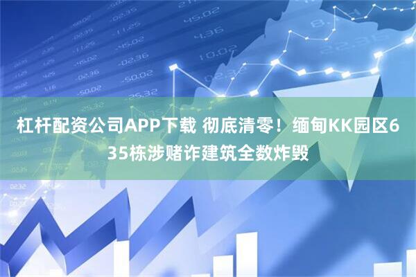 杠杆配资公司APP下载 彻底清零！缅甸KK园区635栋涉赌诈建筑全数炸毁