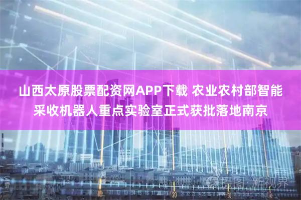 山西太原股票配资网APP下载 农业农村部智能采收机器人重点实验室正式获批落地南京