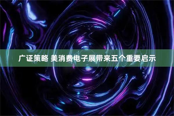 广证策略 美消费电子展带来五个重要启示