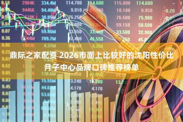 鼎际之家配资 2026市面上比较好的沈阳性价比月子中心品牌口碑推荐榜单