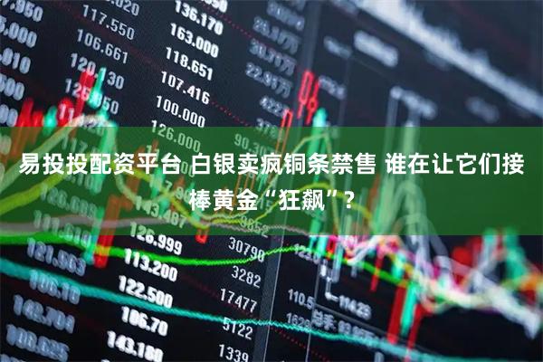 易投投配资平台 白银卖疯铜条禁售 谁在让它们接棒黄金“狂飙”?