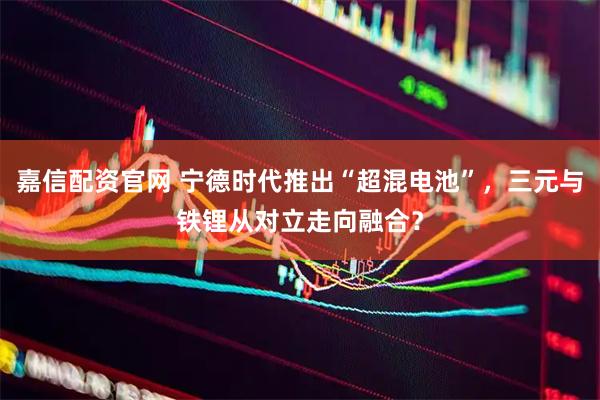 嘉信配资官网 宁德时代推出“超混电池”，三元与铁锂从对立走向融合？