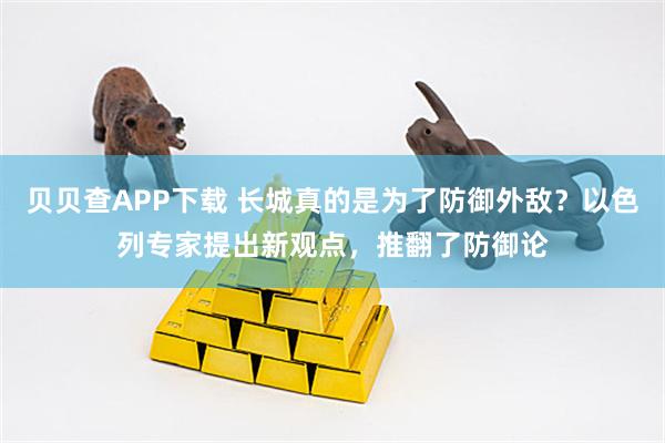 贝贝查APP下载 长城真的是为了防御外敌？以色列专家提出新观点，推翻了防御论