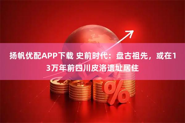 扬帆优配APP下载 史前时代：盘古祖先，或在13万年前四川皮洛遗址居住
