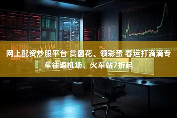 网上配资炒股平台 赏窗花、领彩蛋 春运打滴滴专车往返机场、火车站7折起