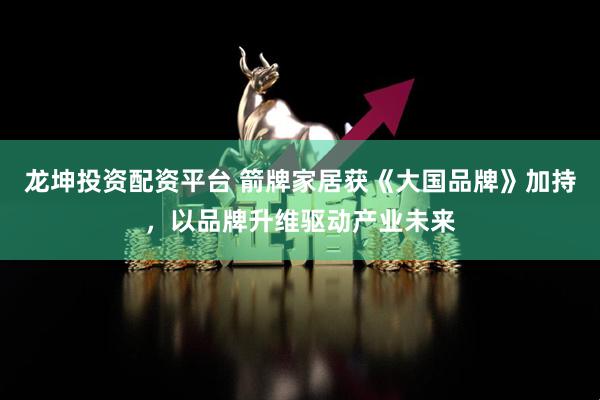 龙坤投资配资平台 箭牌家居获《大国品牌》加持，以品牌升维驱动产业未来