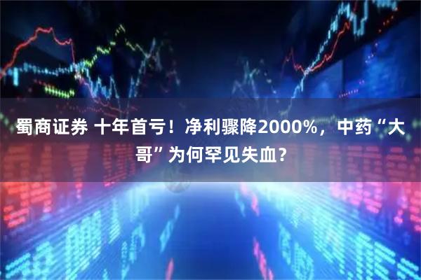 蜀商证券 十年首亏！净利骤降2000%，中药“大哥”为何罕见失血？