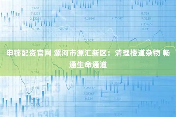 申穆配资官网 漯河市源汇新区：清理楼道杂物 畅通生命通道