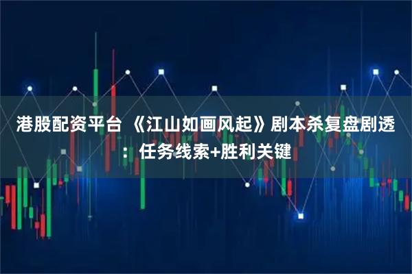 港股配资平台 《江山如画风起》剧本杀复盘剧透：任务线索+胜利关键