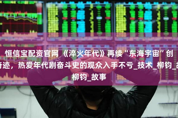 恒信宝配资官网 《淬火年代》再续“东海宇宙”创业奇迹，热爱年代剧奋斗史的观众入手不亏_技术_柳钧_故事