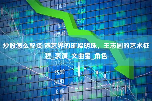 炒股怎么配资 演艺界的璀璨明珠，王志圆的艺术征程_表演_文曲星_角色