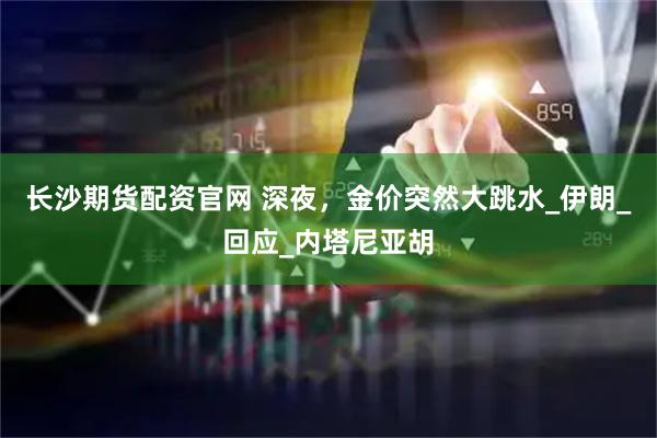 长沙期货配资官网 深夜，金价突然大跳水_伊朗_回应_内塔尼亚胡