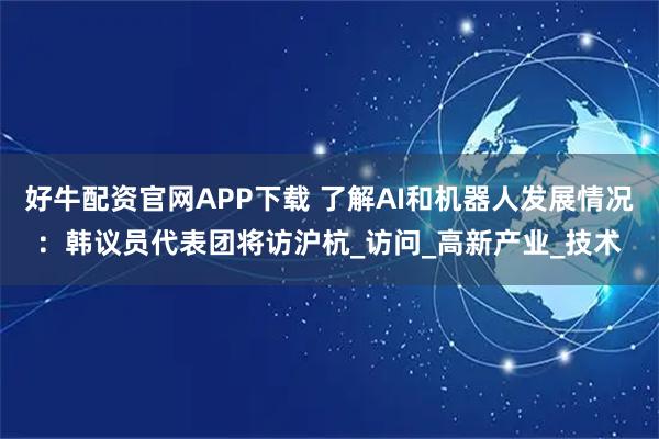 好牛配资官网APP下载 了解AI和机器人发展情况：韩议员代表团将访沪杭_访问_高新产业_技术