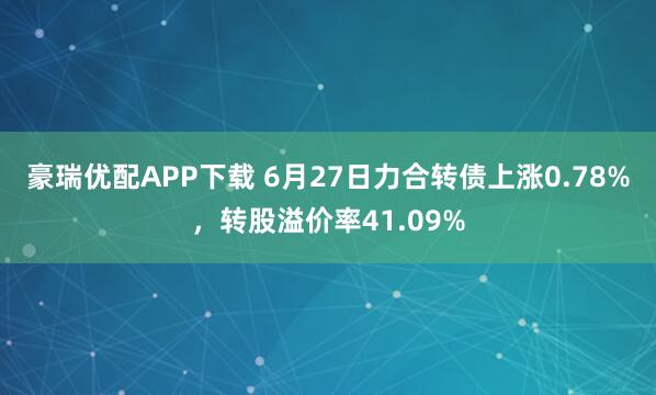 豪瑞优配APP下载 6月27日力合转债上涨0.78%，转股溢价率41.09%