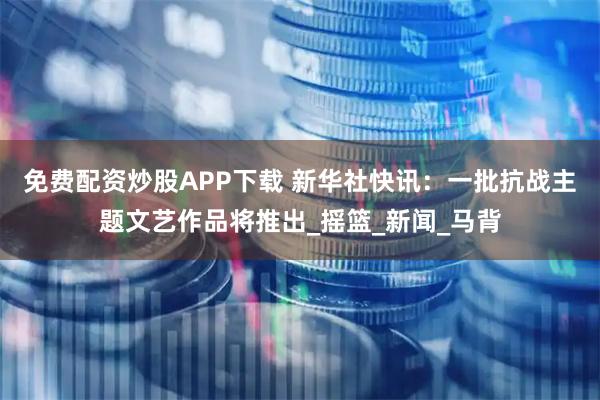 免费配资炒股APP下载 新华社快讯：一批抗战主题文艺作品将推出_摇篮_新闻_马背