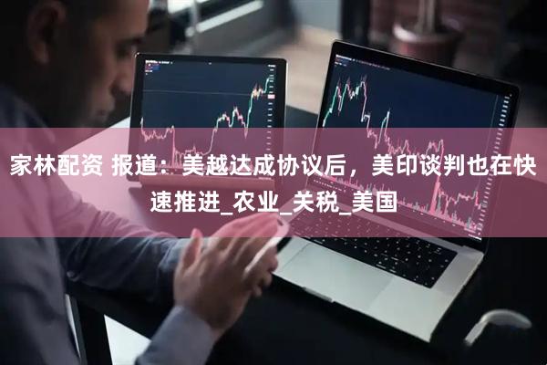 家林配资 报道：美越达成协议后，美印谈判也在快速推进_农业_关税_美国