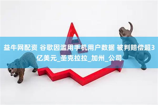 益牛网配资 谷歌因滥用手机用户数据 被判赔偿超3亿美元_圣克拉拉_加州_公司