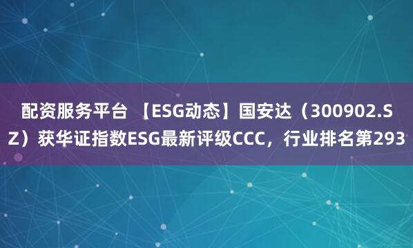 配资服务平台 【ESG动态】国安达（300902.SZ）获华证指数ESG最新评级CCC，行业排名第293