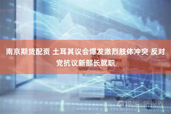 南京期货配资 土耳其议会爆发激烈肢体冲突 反对党抗议新部长就职
