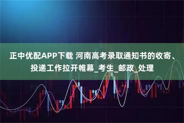 正中优配APP下载 河南高考录取通知书的收寄、投递工作拉开帷幕_考生_邮政_处理