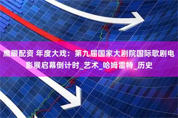 鹰眼配资 年度大戏：第九届国家大剧院国际歌剧电影展启幕倒计时_艺术_哈姆雷特_历史