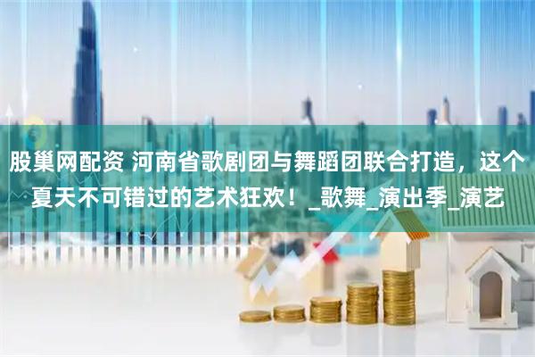 股巢网配资 河南省歌剧团与舞蹈团联合打造，这个夏天不可错过的艺术狂欢！_歌舞_演出季_演艺