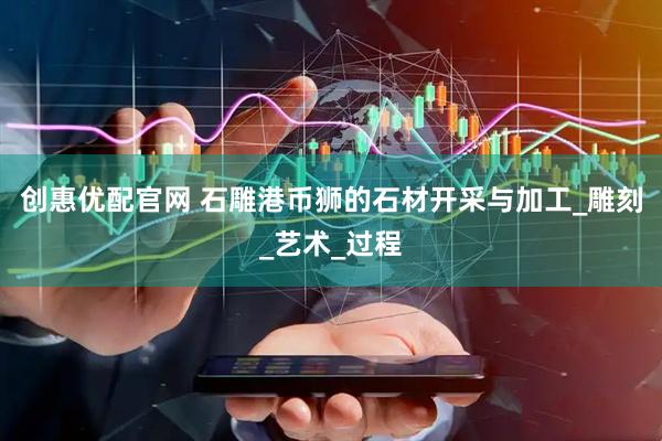 创惠优配官网 石雕港币狮的石材开采与加工_雕刻_艺术_过程