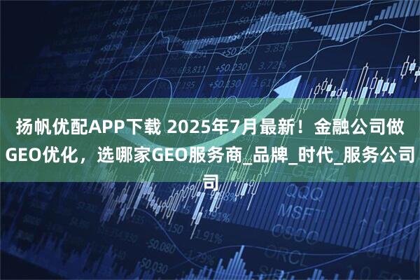 扬帆优配APP下载 2025年7月最新！金融公司做GEO优化，选哪家GEO服务商_品牌_时代_服务公司