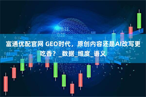 富通优配官网 GEO时代，原创内容还是AI改写更吃香？_数据_维度_语义