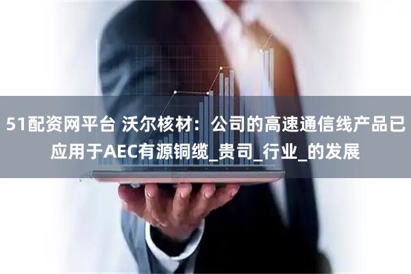 51配资网平台 沃尔核材：公司的高速通信线产品已应用于AEC有源铜缆_贵司_行业_的发展