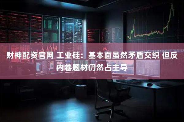 财神配资官网 工业硅：基本面虽然矛盾交织 但反内卷题材仍然占主导