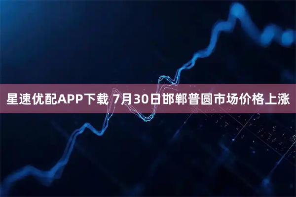 星速优配APP下载 7月30日邯郸普圆市场价格上涨
