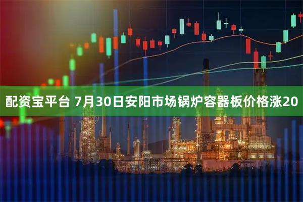 配资宝平台 7月30日安阳市场锅炉容器板价格涨20