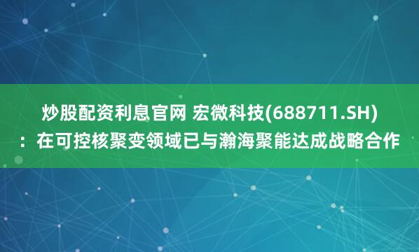 炒股配资利息官网 宏微科技(688711.SH)：在可控核聚变领域已与瀚海聚能达成战略合作