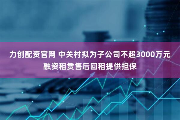 力创配资官网 中关村拟为子公司不超3000万元融资租赁售后回租提供担保