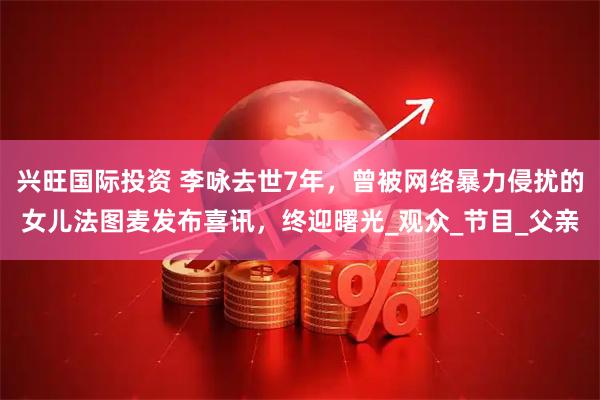 兴旺国际投资 李咏去世7年，曾被网络暴力侵扰的女儿法图麦发布喜讯，终迎曙光_观众_节目_父亲