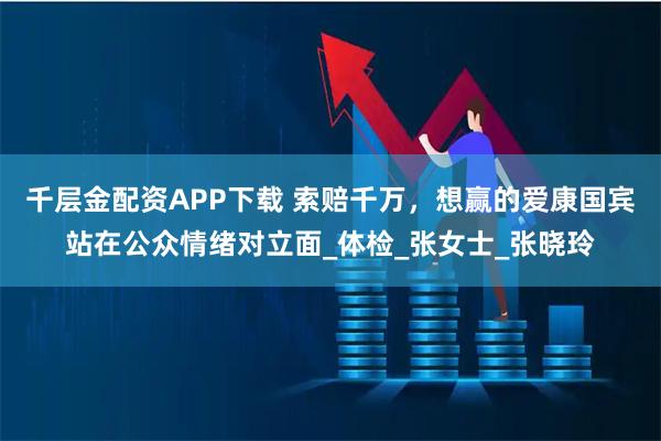 千层金配资APP下载 索赔千万，想赢的爱康国宾站在公众情绪对立面_体检_张女士_张晓玲
