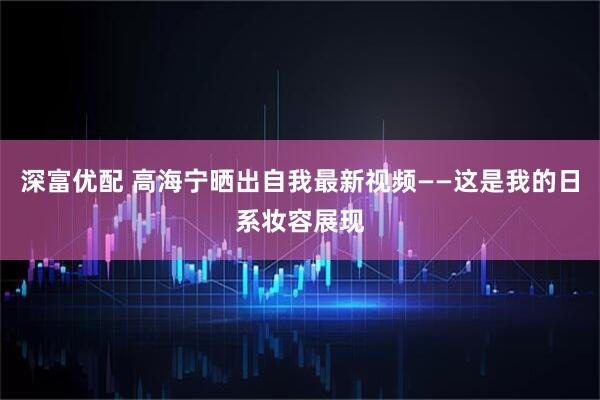 深富优配 高海宁晒出自我最新视频——这是我的日系妆容展现