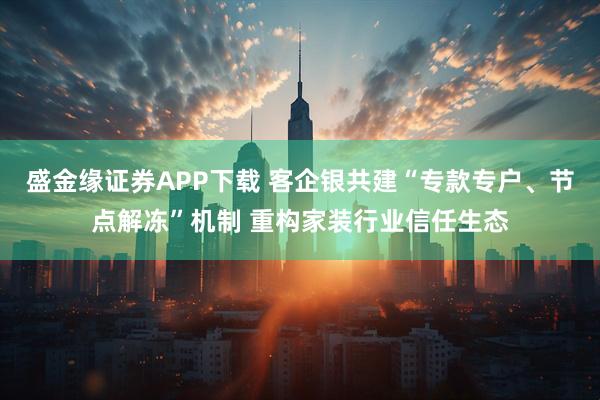 盛金缘证券APP下载 客企银共建“专款专户、节点解冻”机制 重构家装行业信任生态
