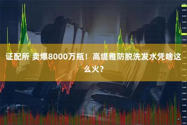 证配所 卖爆8000万瓶！高缇雅防脱洗发水凭啥这么火？
