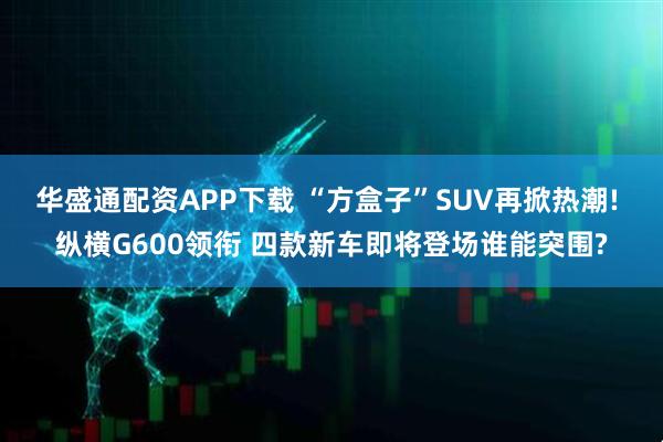 华盛通配资APP下载 “方盒子”SUV再掀热潮! 纵横G600领衔 四款新车即将登场谁能突围?