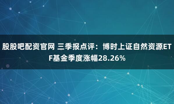股股吧配资官网 三季报点评：博时上证自然资源ETF基金季度涨幅28.26%